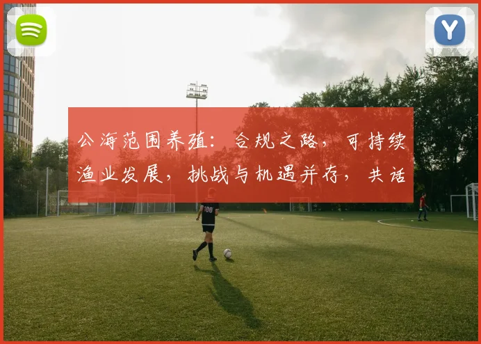公海范围养殖：合规之路，可持续渔业发展，挑战与机遇并存，共话未来