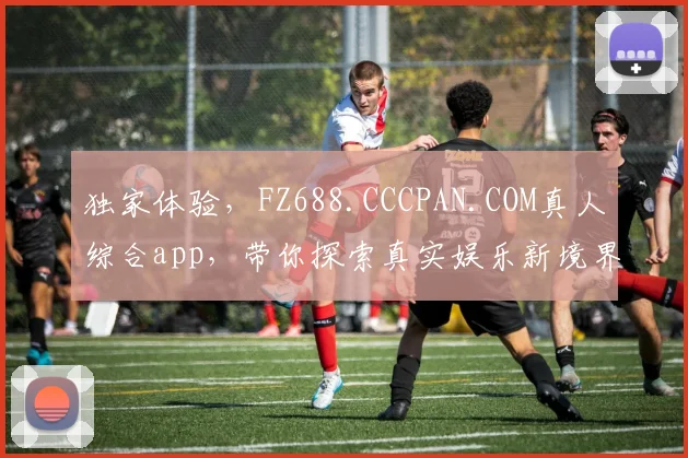 独家体验，FZ688.CCCPAN.COM真人综合app，带你探索真实娱乐新境界，不容错过