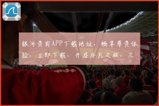 银河贵宾APP下载地址，畅享尊贵体验，立即下载，开启非凡之旅，三步轻松完成。