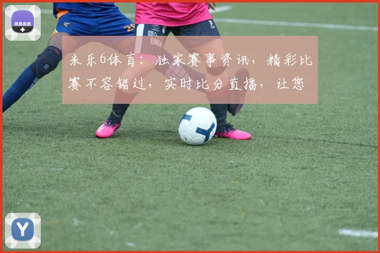 米乐6体育：独家赛事资讯，精彩比赛不容错过，实时比分直播，让您尽享体育激情