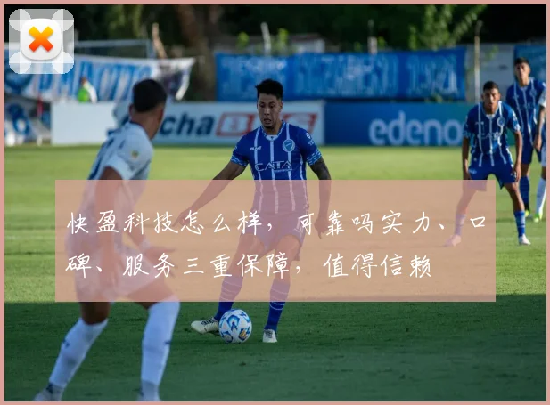 快盈科技怎么样，可靠吗实力、口碑、服务三重保障，值得信赖